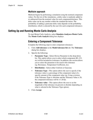 Chapter 10 Analyses
NI Multisim User Manual 10-96 ni.com
Multisim approach
Multisim begins by performing a simulation using the nominal component
values. For the rest of the simulations, a delta value is randomly added to
or subtracted from the nominal value for each component/tolerance. This
delta value can be any number within the standard deviation. The
probability of adding a particular delta value depends on the probability
distribution, which is selected by the user (for each component tolerance).
Setting Up and Running Monte Carlo Analysis
To start Monte Carlo Analysis, select Simulate»Analyses»Monte Carlo.
The Monte Carlo Analysis dialog box displays.
Entering a Component Tolerance
Complete the following steps to enter component tolerances:
1. Click Add tolerance in the Model tolerance list tab. The Tolerance
dialog box displays.
2. Specify the following:
• Parameter Type—Select Device Parameter in the drop-down
list. This option allows you to select which component (R1, U5,
etc) will be included in a tolerance. In addition, this section allows
you to select the parameter to be used in this tolerance
(eg: Resistance, Temperature Coefficient, etc).
• Distribution—Select either Uniform or Gaussian.
• Tolerance Type—This option allows the user to specify if the
tolerance value is a percentage of the component value) of a
specific amount of the component value (eg: Using a resistor,
if the Tolerance Type is Absolute and the Tolerance Value is 20,
the component tolerance will be +/–20 Ω).
• Tolerance value—This option allows the user to set the
magnitude of the tolerance (in percent or absolute depending on
what is selected in the Tolerance Type option).
3. Click Accept.
 