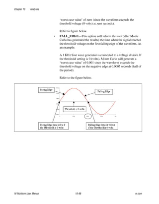 Chapter 10 Analyses
NI Multisim User Manual 10-98 ni.com
‘worst case value’ of zero (since the waveform exceeds the
threshold voltage (0 volts) at zero seconds).
Refer to figure below.
• FALL_EDGE—This option will inform the user (after Monte
Carlo has generated the results) the time when the signal reached
the threshold voltage on the first falling edge of the waveform. As
an example:
A 1 KHz Sine wave generator is connected to a voltage divider. If
the threshold setting is 0 (volts), Monte Carlo will generate a
‘worst case value’ of 0.001 since the waveform exceeds the
threshold voltage on the negative edge at 0.0005 seconds (half of
the period).
Refer to the figure below.
 