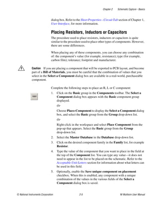 Chapter 2 Schematic Capture - Basics
© National Instruments Corporation 2-5 NI Multisim User Manual
dialog box. Refer to the Sheet Properties - Circuit Tab section of Chapter 1,
User Interface, for more information.
Placing Resistors, Inductors or Capacitors
The procedure used to place resistors, inductors or capacitors is quite
similar to the procedure used to place other types of components. However,
there are some differences.
When placing any of these components, you can choose any combination
of: the component’s value (for example, resistance); type (for example,
carbon film); tolerance; footprint and manufacturer.
Caution If you are placing a component that will be exported to PCB layout, and become
part of a Bill of Materials, you must be careful that the combination of values that you
select in the Select a Component dialog box are available in a real-world, purchaseable
component.
Complete the following steps to place an R, L or C component:
1. Click on the Basic group in the Components toolbar. The Select a
Component dialog box appears with the Basic component group
displayed.
Or
Choose Place»Component to display the Select a Component dialog
box, and select the Basic group from the Group drop-down list.
Or
Right-click in the workspace and select Place Component from the
pop-up that appears. Select the Basic group from the Group
drop-down list.
2. Select the Master Database in the Database drop-down list.
3. Click on the desired component family in the Family list, for example
Resistor.
4. Type the value of the component that you want to place in the field at
the top of the Component list. You can type any value—it does not
need to appear in the list to be placed on the schematic. Refer to the
Acceptable Unit Letters section for information about what letters can
be used in this field.
5. Optionally, enable the Save unique component on placement
checkbox. When this is enabled, any component with a unique
combination of the values in the various fields of the Select a
Component dialog box is saved.
 