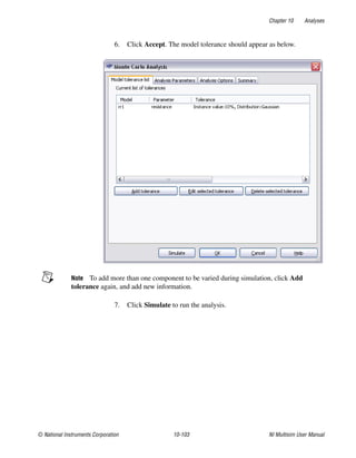 Chapter 10 Analyses
© National Instruments Corporation 10-103 NI Multisim User Manual
6. Click Accept. The model tolerance should appear as below.
Note To add more than one component to be varied during simulation, click Add
tolerance again, and add new information.
7. Click Simulate to run the analysis.
 