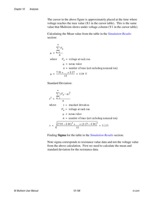 Chapter 10 Analyses
NI Multisim User Manual 10-106 ni.com
The cursor in the above figure is approximately placed at the time where
voltage reaches the max value (X1 in the cursor table). This is the same
value that Multisim shows under voltage column (Y1 in the cursor table).
Calculating the Mean value from the table in the Simulation Results
section:
Standard Deviation:
Finding Sigma for the table in the Simulation Results section:
Note sigma corresponds to resistance value data and not the voltage value
from the above calculation. First we need to calculate the mean and
standard deviation for the resistance data.
 