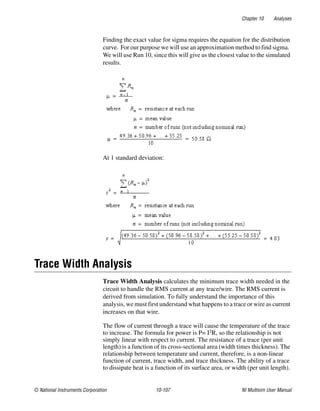 Chapter 10 Analyses
© National Instruments Corporation 10-107 NI Multisim User Manual
Finding the exact value for sigma requires the equation for the distribution
curve. For our purpose we will use an approximation method to find sigma.
We will use Run 10, since this will give us the closest value to the simulated
results.
At 1 standard deviation:
Trace Width Analysis
Trace Width Analysis calculates the minimum trace width needed in the
circuit to handle the RMS current at any trace/wire. The RMS current is
derived from simulation. To fully understand the importance of this
analysis, we must first understand what happens to a trace or wire as current
increases on that wire.
The flow of current through a trace will cause the temperature of the trace
to increase. The formula for power is P= I2R, so the relationship is not
simply linear with respect to current. The resistance of a trace (per unit
length) is a function of its cross-sectional area (width times thickness). The
relationship between temperature and current, therefore, is a non-linear
function of current, trace width, and trace thickness. The ability of a trace
to dissipate heat is a function of its surface area, or width (per unit length).
 