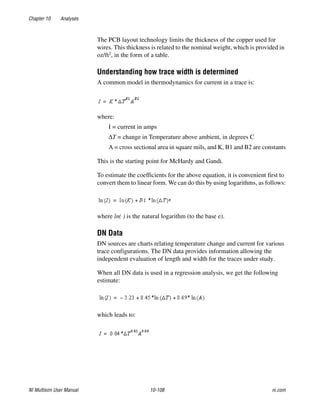 Chapter 10 Analyses
NI Multisim User Manual 10-108 ni.com
The PCB layout technology limits the thickness of the copper used for
wires. This thickness is related to the nominal weight, which is provided in
oz/ft2, in the form of a table.
Understanding how trace width is determined
A common model in thermodynamics for current in a trace is:
where:
I = current in amps
ΔT = change in Temperature above ambient, in degrees C
A = cross sectional area in square mils, and K, B1 and B2 are constants
This is the starting point for McHardy and Gandi.
To estimate the coefficients for the above equation, it is convenient first to
convert them to linear form. We can do this by using logarithms, as follows:
where ln( ) is the natural logarithm (to the base e).
DN Data
DN sources are charts relating temperature change and current for various
trace configurations. The DN data provides information allowing the
independent evaluation of length and width for the traces under study.
When all DN data is used in a regression analysis, we get the following
estimate:
which leads to:
 
