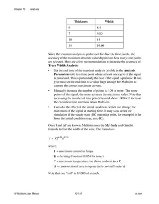 Chapter 10 Analyses
NI Multisim User Manual 10-110 ni.com
Since the transient analysis is performed for discrete time points, the
accuracy of the maximum absolute value depends on how many time points
are selected. Here are a few recommendations to increase the accuracy of
Trace Width Analysis:
• Set the end time of the transient analysis (visible in the Analysis
Parameters tab) to a time point where at least one cycle of the signal
is processed. This is particularly the case if the signal is periodic. If not,
you must set the end time to a value large enough for Multisim to
capture the correct maximum current.
• Manually increase the number of points to 100 or more. The more
points of the signal, the more accurate the maximum value. Note that
increasing the number of time points beyond about 1000 will increase
the execution time and slow down Multisim.
• Consider the effect of the initial condition, which can change the
maximum of the signal at starting time. It may slow down the
simulation if the steady state (DC operating point, for example) is far
from the initial condition (say, zero IC).
Once I and ΔT are known, Multisim uses the McHardy and Gandhi
formula to find the width of the wire. The formula is:
where:
I = maximum current in Amps
K = derating Constant (0.024 for inner)
T = maximum temperature rise above ambient in × C
A = cross-sectional area in square mils (not millimeters)
Note that one “mil” is 1/1000 of an inch.
6 8.4
7 9.80
10 14
14 19.60
Thickness Width
 