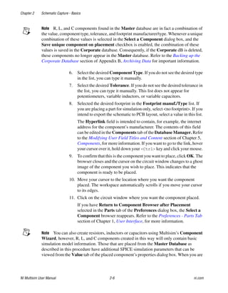 Chapter 2 Schematic Capture - Basics
NI Multisim User Manual 2-6 ni.com
Note R, L, and C components found in the Master database are in fact a combination of
the value, component type, tolerance, and footprint manufacturer/type. Whenever a unique
combination of these values is selected in the Select a Component dialog box, and the
Save unique component on placement checkbox is enabled, the combination of these
values is saved in the Corporate database. Consequently, if the Corporate dB is deleted,
these components no longer appear in the Master database. Refer to the Backing up the
Corporate Database section of Appendix B, Archiving Data for important information.
6. Select the desired Component Type. If you do not see the desired type
in the list, you can type it manually.
7. Select the desired Tolerance. If you do not see the desired tolerance in
the list, you can type it manually. This list does not appear for
potentiometers, variable inductors, or variable capacitors.
8. Selected the desired footprint in the Footprint manuf./Type list. If
you are placing a part for simulation only, select <no footprint>. If you
intend to export the schematic to PCB layout, select a value in this list.
The Hyperlink field is intended to contain, for example, the internet
address for the component’s manufacturer. The contents of this field
can be edited in the Components tab of the Database Manager. Refer
to the Modifying User Field Titles and Content section of Chapter 5,
Components, for more information. If you want to go to the link, hover
your cursor over it, hold down your <Ctrl> key and click your mouse.
9. To confirm that this is the component you want to place, click OK. The
browser closes and the cursor on the circuit window changes to a ghost
image of the component you wish to place. This indicates that the
component is ready to be placed.
10. Move your cursor to the location where you want the component
placed. The workspace automatically scrolls if you move your cursor
to its edges.
11. Click on the circuit window where you want the component placed.
If you have Return to Component Browser after Placement
selected in the Parts tab of the Preferences dialog box, the Select a
Component browser reappears. Refer to the Preferences - Parts Tab
section of Chapter 1, User Interface, for more information.
Note You can also create resistors, inductors or capacitors using Multisim’s Component
Wizard, however, R, L, and C components created in this way will only contain basic
simulation model information. Those that are placed from the Master Database as
described in this procedure have additional SPICE simulation parameters that can be
viewed from the Value tab of the placed component’s properties dialog box. When you are
 