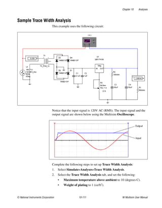 Chapter 10 Analyses
© National Instruments Corporation 10-111 NI Multisim User Manual
Sample Trace Width Analysis
This example uses the following circuit:
Notice that the input signal is 120V AC (RMS). The input signal and the
output signal are shown below using the Multisim Oscilloscope.
Complete the following steps to set up Trace Width Analysis:
1. Select Simulate»Analyses»Trace Width Analysis.
2. Select the Trace Width Analysis tab, and set the following:
• Maximum temperature above ambient to 10 (degrees C).
• Weight of plating to 1 (oz/ft2).
 
