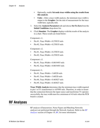 Chapter 10 Analyses
NI Multisim User Manual 10-112 ni.com
• Optionally, enable Set node trace widths using the results from
this analysis.
• Units—After a trace width analysis, the minimum trace width is
output to the Grapher. Set the unit of measurement for the trace
width here, typically mils.
3. Select the Analysis Parameters tab and choose Set To Zero from the
Initial Conditions drop-down list.
4. Click Simulate. The Grapher displays with the results of the analysis
in a chart. These results are listed below:
Component: c1,
• Pin #1, Trace Width = 0.270535 mils
• Pin #2, Trace Width = 0.270535 mils
Component: c2,
• Pin #1, Trace Width = 0.270535 mils
• Pin #2, Trace Width = 0.270535 mils
Component: c3,
• Pin #1, Trace Width = 0.0819493 mils
• Pin #2, Trace Width = 0.0819493 mils
Component: t1,
• Pin #1, Trace Width = 3.60528 mils
• Pin #3, Trace Width = 3.60528 mils
• Pin #4, Trace Width = 0.465827 mils
• Pin #5, Trace Width = 0.465827 mils
Trace Width Analysis determines that the minimum trace width required
to pin 1 of T1 (transformer) is 4.07095 mils. Therefore, in order to insure
that the connection between the input source and transformer T1 operates
successfully, the trace width must be a minimum of 4.0 mils when the PCB
board is created.
RF Analyses
RF analyses (Characterizer, Noise Figure and Matching Networks
analyses) are performed through the Network Analyzer. Refer to the RF
Analyses section of Chapter 14, RF, for more information.
 