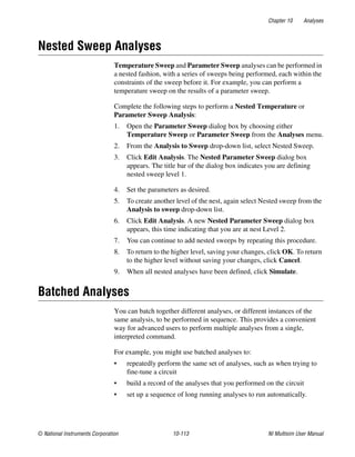 Chapter 10 Analyses
© National Instruments Corporation 10-113 NI Multisim User Manual
Nested Sweep Analyses
Temperature Sweep and Parameter Sweep analyses can be performed in
a nested fashion, with a series of sweeps being performed, each within the
constraints of the sweep before it. For example, you can perform a
temperature sweep on the results of a parameter sweep.
Complete the following steps to perform a Nested Temperature or
Parameter Sweep Analysis:
1. Open the Parameter Sweep dialog box by choosing either
Temperature Sweep or Parameter Sweep from the Analyses menu.
2. From the Analysis to Sweep drop-down list, select Nested Sweep.
3. Click Edit Analysis. The Nested Parameter Sweep dialog box
appears. The title bar of the dialog box indicates you are defining
nested sweep level 1.
4. Set the parameters as desired.
5. To create another level of the nest, again select Nested sweep from the
Analysis to sweep drop-down list.
6. Click Edit Analysis. A new Nested Parameter Sweep dialog box
appears, this time indicating that you are at nest Level 2.
7. You can continue to add nested sweeps by repeating this procedure.
8. To return to the higher level, saving your changes, click OK. To return
to the higher level without saving your changes, click Cancel.
9. When all nested analyses have been defined, click Simulate.
Batched Analyses
You can batch together different analyses, or different instances of the
same analysis, to be performed in sequence. This provides a convenient
way for advanced users to perform multiple analyses from a single,
interpreted command.
For example, you might use batched analyses to:
• repeatedly perform the same set of analyses, such as when trying to
fine-tune a circuit
• build a record of the analyses that you performed on the circuit
• set up a sequence of long running analyses to run automatically.
 