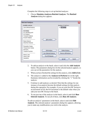 Chapter 10 Analyses
NI Multisim User Manual 10-114 ni.com
Complete the following steps to set up batched analyses:
1. Choose Simulate»Analyses»Batched Analyses. The Batched
Analyses dialog box appears.
2. To add an analysis to the batch, select it and click the Add Analysis
button. The parameters dialog box for the selected analysis appears, so
you can set the parameters for the analysis.
3. When you have finished the settings for the analysis, click Add to List.
4. The analysis is added to the Analyses to Perform list on the right.
Summary information can be revealed by clicking the “+” beside the
analysis.
5. Continue to add analyses as desired. Note that the settings for one
instance of an analysis become the default settings for that analysis
during this operation. For example, if you set your first DC Sweep to
an increment of 0.6, the 0.6 increment is the default value when you
add your next DC Sweep to the batch.
6. To run just one of the analyses in the batch, select it and click Run
Selected Analysis. To run all of them, click Run All Analyses.
To edit an analysis’ parameters in the batch, select it and click Edit
Analysis. The selected analysis’ parameters dialog box appears, allowing
you to make any modifications you wish to the analysis.
 