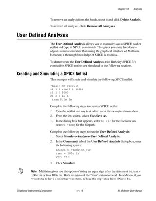 Chapter 10 Analyses
© National Instruments Corporation 10-115 NI Multisim User Manual
To remove an analysis from the batch, select it and click Delete Analysis.
To remove all analyses, click Remove All Analyses.
User Defined Analyses
The User Defined Analysis allows you to manually load a SPICE card or
netlist and type in SPICE commands. This gives you more freedom to
adjust a simulation rather than using the graphical interface of Multisim.
However, a thorough knowledge of SPICE is essential.
To demonstrate the User Defined Analysis, two Berkeley SPICE 3F5
compatible SPICE netlists are simulated in the following sections.
Creating and Simulating a SPICE Netlist
This example will create and simulate the following SPICE netlist:
*Basic RC Circuit
v1 1 0 sin(0 1 1000)
r1 1 2 1000
c1 2 0 1e-6
.tran 0.1m 1m
Complete the following steps to create a SPICE netlist:
1. Type the netlist into any text editor, as in the example shown above.
2. From the text editor, select File»Save As.
1. In the dialog box that appears, enter Rc.cir for the filename and
select C:Temp for the filepath.
Complete the following steps to run the User Defined Analysis:
1. Select Simulate»Analyses»User Defined Analysis.
2. In the Commands tab of the User Defined Analysis dialog box, enter
the following syntax:
source C:TempRc.cir
tran = 100u 1m
plot v(1)
3. Click Simulate.
Note Multisim gives you the option of using an equal sign after the statement i.e. tran =
100u 1m or tran 100u 1m. Both revisions of the “tran” statement work. In addition, if you
would like to have a smoother waveform, reduce the step value from 100u to 1u.
 
