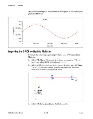 Chapter 10 Analyses
NI Multisim User Manual 10-116 ni.com
The waveform example in the figure below will appear on the your display
grapher in Multisim.
Importing the SPICE netlist into Multisim
Complete the following steps to import the Rc.cir SPICE netlist into
Multisim:
1. Select File»Open. Click on the drop-down arrow next to “Files of
type”, and select SPICE Netlist Files (*.cir).
2. Select the file Rc.cir from the C:Temp directory and click Open.
The Rc.cir file imports into Multisim and shows the schematic
equivalent of the text-based SPICE netlist.
3. Select File»Save As and name the file Rc.ms10.
 