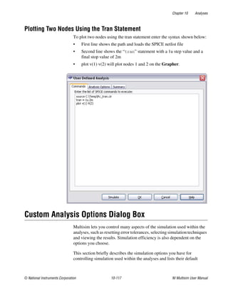 Chapter 10 Analyses
© National Instruments Corporation 10-117 NI Multisim User Manual
Plotting Two Nodes Using the Tran Statement
To plot two nodes using the tran statement enter the syntax shown below:
• First line shows the path and loads the SPICE netlist file
• Second line shows the “tran” statement with a 1u step value and a
final stop value of 2m
• plot v(1) v(2) will plot nodes 1 and 2 on the Grapher.
Custom Analysis Options Dialog Box
Multisim lets you control many aspects of the simulation used within the
analyses, such as resetting error tolerances, selecting simulation techniques
and viewing the results. Simulation efficiency is also dependent on the
options you choose.
This section briefly describes the simulation options you have for
controlling simulation used within the analyses and lists their default
 