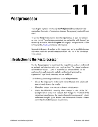© National Instruments Corporation 11-1 NI Multisim User Manual
11
Postprocessor
This chapter explains how to use the Postprocessor to mathematically
manipulate the results of simulation obtained through analyses in different
ways.
To use the Postprocessor, you must have performed at least one analysis
on your circuit. This chapter assumes that you are familiar with the analyses
offered by Multisim, and the Grapher that displays analysis results. Refer
to Chapter 10, Analyses for more information.
Some of the features described in this chapter may not be available in your
edition of Multisim. Refer to the release notes for a list of the features in
your edition.
Introduction to the Postprocessor
Use the Postprocessor to manipulate the output from analyses performed
on a circuit and plot the results on a graph or chart. The plotted results are
referred to as “traces”. Types of mathematical operations that can be
performed on analysis results include: arithmetic, trigonometric,
exponential, logarithmic, complex, vector, and logic.
The following illustrate possible uses of the Postprocessor:
• Divide the output curve by the input curve obtained from a transient
analysis, and observe the results.
• Multiply a voltage by a current to observe circuit power.
• Assess the differences caused by minor changes to your circuit. For
example, run an analysis on a circuit, then change one condition of the
circuit (such as changing the input voltage of the component’s value)
and run the analysis again. Subtract one set of results from the other to
show the effect of the circuit modification.
 