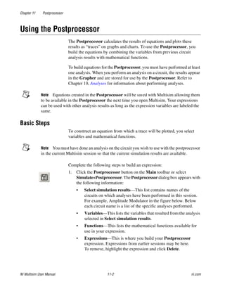 Chapter 11 Postprocessor
NI Multisim User Manual 11-2 ni.com
Using the Postprocessor
The Postprocessor calculates the results of equations and plots these
results as “traces” on graphs and charts. To use the Postprocessor, you
build the equations by combining the variables from previous circuit
analysis results with mathematical functions.
To build equations for the Postprocessor, you must have performed at least
one analysis. When you perform an analysis on a circuit, the results appear
in the Grapher and are stored for use by the Postprocessor. Refer to
Chapter 10, Analyses for information about performing analyses.
Note Equations created in the Postprocessor will be saved with Multisim allowing them
to be available in the Postprocessor the next time you open Multisim. Your expressions
can be used with other analysis results as long as the expression variables are labeled the
same.
Basic Steps
To construct an equation from which a trace will be plotted, you select
variables and mathematical functions.
Note You must have done an analysis on the circuit you wish to use with the postprocessor
in the current Multisim session so that the current simulation results are available.
Complete the following steps to build an expression:
1. Click the Postprocessor button on the Main toolbar or select
Simulate»Postprocessor. The Postprocessor dialog box appears with
the following information:
• Select simulation results—This list contains names of the
circuits on which analyses have been performed in this session.
For example, Amplitude Modulator in the figure below. Below
each circuit name is a list of the specific analyses performed.
• Variables—This lists the variables that resulted from the analysis
selected in Select simulation results.
• Functions—This lists the mathematical functions available for
use in your expression.
• Expressions—This is where you build your Postprocessor
expression. Expressions from earlier sessions may be here.
To remove, highlight the expression and click Delete.
 