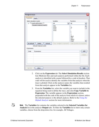 Chapter 11 Postprocessor
© National Instruments Corporation 11-3 NI Multisim User Manual
2. Click on the Expression tab. The Select Simulation Results section
lists Multisim files and each analysis performed within the file. Each
analysis is identified with a name followed by a code in brackets. That
code will be used to identify the variables from that analysis when the
trace is plotted. Click on the analysis name; the variables that resulted
from that analysis appear in the Variables list.
3. From the Variables list, select the variable you want to include in the
equation being used to define the trace, and click Copy Variable to
Expression. The variable appears in the Expressions section,
prepended with the code of the analysis from which it is drawn, unless
the selected analysis is the default analysis. Refer to the Using the
Default Analysis section for more information.
Note The Variables list contains the variables selected in the Selected Variables for
Analysis list in the analyses Output tabs. To filter the Variables list to show only certain
variables, choose from the drop-down list, for example, All Voltages.
 