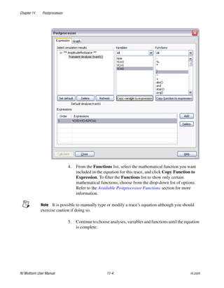 Chapter 11 Postprocessor
NI Multisim User Manual 11-4 ni.com
4. From the Functions list, select the mathematical function you want
included in the equation for this trace, and click Copy Function to
Expression. To filter the Functions list to show only certain
mathematical functions, choose from the drop-down list of options.
Refer to the Available Postprocessor Functions section for more
information.
Note It is possible to manually type or modify a trace’s equation although you should
exercise caution if doing so.
5. Continue to choose analyses, variables and functions until the equation
is complete.
 
