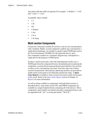 Chapter 2 Schematic Capture - Basics
NI Multisim User Manual 2-8 ni.com
Any letters after the suffix are ignored. For example, “1.4kohms” = “1.4k”
and “1.3me” = “1.3m”.
Acceptable values include:
• 1.3
• 1.3k
• 1k3
• 1.3kohms
• 1.3e4
• 1.3e-4
• 1.3e-4meg
Multi-section Components
Certain non-virtual part symbols do not have a one-to-one correspondence
with a footprint. Rather, several component symbols may correspond to a
single physical package. An example is a quad 2-input NAND gate such as
the Texas Instruments 74LS00D. For this particular device, up to
four component symbols on a schematic diagram may correspond to a
single part for the purposes of PCB layout.
To place a multi-section part, select the individual part (in this case, a
NAND gate) from the component browser. Immediately prior to placing the
component, a section chooser pops up that lists parts that have free sections,
or allows you to start placing a new part. You must select one of these
sections for placement. Once placed, optimizing facilities are provided to
enable multi-section parts to be efficiently packed into chips. A Spare
Gates Report is available to show sections not used on multi-section parts
in the circuit. Refer to the Spare Gates Report section of Chapter 12,
Reports, for more information.
As well as being available in components with individual sections as
described above, some multi-section TTL and CMOS components are
available in a single-footprint format containing all of the devices. These
components’ parts families are found in the place component browser, and
are appended with “_IC”, as in the part family “74LS_IC”.
 