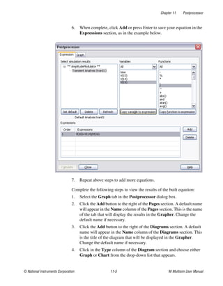 Chapter 11 Postprocessor
© National Instruments Corporation 11-5 NI Multisim User Manual
6. When complete, click Add or press Enter to save your equation in the
Expressions section, as in the example below.
7. Repeat above steps to add more equations.
Complete the following steps to view the results of the built equation:
1. Select the Graph tab in the Postprocessor dialog box.
2. Click the Add button to the right of the Pages section. A default name
will appear in the Name column of the Pages section. This is the name
of the tab that will display the results in the Grapher. Change the
default name if necessary.
3. Click the Add button to the right of the Diagrams section. A default
name will appear in the Name column of the Diagrams section. This
is the title of the diagram that will be displayed in the Grapher.
Change the default name if necessary.
4. Click in the Type column of the Diagram section and choose either
Graph or Chart from the drop-down list that appears.
 