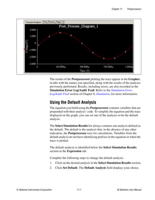 Chapter 11 Postprocessor
© National Instruments Corporation 11-7 NI Multisim User Manual
The results of the Postprocessor plotting the trace appear in the Grapher,
in tabs with the names you specified, along with the results of the analyses
previously performed. Results, including errors, are also recorded in the
Simulation Error Log/Audit Trail. Refer to the Simulation Error
Log/Audit Trail section of Chapter 8, Simulation, for more information.
Using the Default Analysis
The equation you build using the Postprocessor contains variables that are
prepended with their analysis’ code. To simplify the equation and the trace
displayed on the graph, you can set one of the analyses to be the default
analysis.
The Select Simulation Results list always contains one analysis defined as
the default. The default is the analysis that, in the absence of any other
indication, the Postprocessor uses for calculations. Variables from the
default analysis do not have identifying prefixes in the equation or when the
trace is plotted.
The default analysis is identified below the Select Simulation Results
section in the Expression tab.
Complete the following steps to change the default analysis:
1. Click on the desired analysis in the Select Simulation Results section.
2. Click Set Default. The Default Analysis field displays your choice.
 
