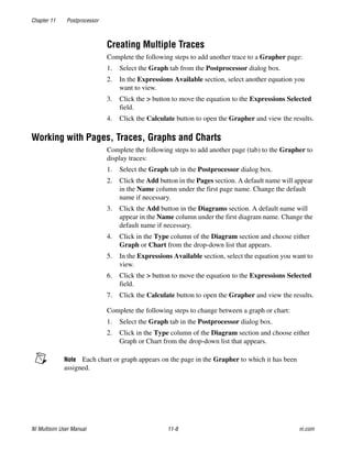 Chapter 11 Postprocessor
NI Multisim User Manual 11-8 ni.com
Creating Multiple Traces
Complete the following steps to add another trace to a Grapher page:
1. Select the Graph tab from the Postprocessor dialog box.
2. In the Expressions Available section, select another equation you
want to view.
3. Click the > button to move the equation to the Expressions Selected
field.
4. Click the Calculate button to open the Grapher and view the results.
Working with Pages, Traces, Graphs and Charts
Complete the following steps to add another page (tab) to the Grapher to
display traces:
1. Select the Graph tab in the Postprocessor dialog box.
2. Click the Add button in the Pages section. A default name will appear
in the Name column under the first page name. Change the default
name if necessary.
3. Click the Add button in the Diagrams section. A default name will
appear in the Name column under the first diagram name. Change the
default name if necessary.
4. Click in the Type column of the Diagram section and choose either
Graph or Chart from the drop-down list that appears.
5. In the Expressions Available section, select the equation you want to
view.
6. Click the > button to move the equation to the Expressions Selected
field.
7. Click the Calculate button to open the Grapher and view the results.
Complete the following steps to change between a graph or chart:
1. Select the Graph tab in the Postprocessor dialog box.
2. Click in the Type column of the Diagram section and choose either
Graph or Chart from the drop-down list that appears.
Note Each chart or graph appears on the page in the Grapher to which it has been
assigned.
 