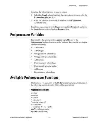 Chapter 11 Postprocessor
© National Instruments Corporation 11-9 NI Multisim User Manual
Complete the following steps to remove a trace:
1. Select the Graph tab and highlight the expression to be removed in the
Expressions Selected field.
2. Click the < button to move the expression to the Expressions
Available field.
To delete a page, select it in the Pages section of the Graph tab and click
the Delete button to the right of the Pages section.
Postprocessor Variables
The variables that appear in the Analysis Variables list of the
Postprocessor are based on the selected analysis. They can include any or
all of the following:
• All variables
• All Voltages
• Voltages except submodules
• Voltages only at static probes
• All Currents
• Currents except submodules
• Currents only at static probes
• All Powers
• Powers except submodules.
Available Postprocessor Functions
The functions you can apply to the Postprocessor variables are detailed in
the following sections (symbol followed by description).
Algebraic Functions
+—plus
-—minus
*—times
/—divided by
^—to the power of
%—modulus
,—complex 3,4 = 3 + j (4)
abs(X)—absolute value
sqrt(X)—square root
 