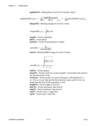 Chapter 11 Postprocessor
NI Multisim User Manual 11-12 ni.com
grpdelay(X)—Group delay of vector X in seconds, where:
integral(X)—Running integral of vector X, where:
mag(X)—Vector magnitude
ph(X)—Vector phase
norm(X)—Vector X normalized to 1 where:
rms(X)—Running RMS average of vector X where:
rnd(X)—Vector random
mean(X)—Vector results in a scalar (a length 1 vector) that is the mean of
the elements of the vector
Vector(n)—Vector results in a vector of length n, with elements 0, 1, ...
n-1. If n is a vector than just the first element is taken, and if it isn’t an
image then the floor of the magnitude is used
length(X)—Vector length of vector X
max(X)—Vector maximum value from X
min(X)—Vector minimum value from X
vm(X)—Vector vm(x) = mag(v(X))
vp(X)—Vector vp(x) = ph(v(X))
grpdelay X freq
( )
( )i
1
360
--------
-
–
d ph X freq
( )
( )
[ ]
dfreq
--------------------------------------
-
freqi
1
360
--------
-
– deriv ph X freq
( )
( )
[ ]freqi
= =
integral X xi
( )
( )i X x
( ) x
d
xo
xi
∫
=
norm X
( )
X
max abs X
( )
( )
--------------------------------
-
=
rms X xi
( )
( )i
X x
( )
2
x
d
xo
xi
∫
xi xo
–
--------------------------
-
=
 