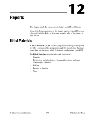 © National Instruments Corporation 12-1 NI Multisim User Manual
12
Reports
This chapter details the various reports that are available in Multisim.
Some of the features described in this chapter may not be available in your
edition of Multisim. Refer to the release notes for a list of the features in
your edition.
Bill of Materials
A Bill of Materials (BOM) lists the components used in your design and
provides a summary of the components needed to manufacture the circuit
board. You can also select which fields to view and print on your BOM.
The Bill of Materials report includes each component’s:
• Quantity
• Description, including its type (for example, resistor) and value
(for example, 5.1 kohm)
• RefDes
• Package or footprint
• Type
 