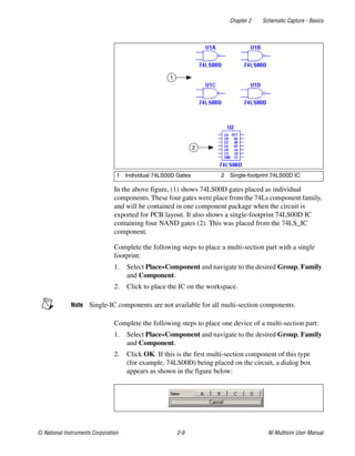 Chapter 2 Schematic Capture - Basics
© National Instruments Corporation 2-9 NI Multisim User Manual
In the above figure, (1) shows 74LS00D gates placed as individual
components. These four gates were place from the 74Ls component family,
and will be contained in one component package when the circuit is
exported for PCB layout. It also shows a single-footprint 74LS00D IC
containing four NAND gates (2). This was placed from the 74LS_IC
component.
Complete the following steps to place a multi-section part with a single
footprint:
1. Select Place»Component and navigate to the desired Group, Family
and Component.
2. Click to place the IC on the workspace.
Note Single-IC components are not available for all multi-section components.
Complete the following steps to place one device of a multi-section part:
1. Select Place»Component and navigate to the desired Group, Family
and Component.
2. Click OK. If this is the first multi-section component of this type
(for example, 74LS00D) being placed on the circuit, a dialog box
appears as shown in the figure below:
1 Individual 74LS00D Gates 2 Single-footprint 74LS00D IC
1
2
 