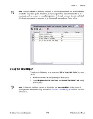Chapter 12 Reports
© National Instruments Corporation 12-3 NI Multisim User Manual
Note Because a BOM is primarily intended to assist in procurement and manufacturing,
it includes only “real” parts. Therefore, it excludes parts that are not real or able to be
purchased, such as sources or virtual components. If desired, you may also view a list of
the virtual components in a circuit, as in the example shown in the figure below.
Using the BOM Report
Complete the following steps to create a Bill of Materials (BOM) for your
circuit:
1. Have the desired circuit open in your workspace.
2. Select Reports»Bill of Materials. The Bill of Materials View dialog
box displays.
Note If there are multiple variants in the circuit, the Variants Filter dialog box will
display before the report dialog. Refer to the Variants Filter Dialog Box section for more
information.
 