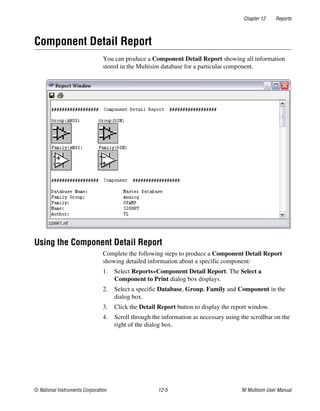 Chapter 12 Reports
© National Instruments Corporation 12-5 NI Multisim User Manual
Component Detail Report
You can produce a Component Detail Report showing all information
stored in the Multisim database for a particular component.
Using the Component Detail Report
Complete the following steps to produce a Component Detail Report
showing detailed information about a specific component:
1. Select Reports»Component Detail Report. The Select a
Component to Print dialog box displays.
2. Select a specific Database, Group, Family and Component in the
dialog box.
3. Click the Detail Report button to display the report window.
4. Scroll through the information as necessary using the scrollbar on the
right of the dialog box.
 