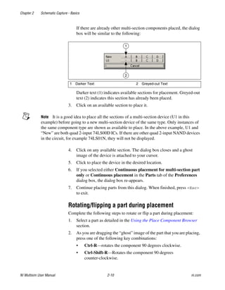 Chapter 2 Schematic Capture - Basics
NI Multisim User Manual 2-10 ni.com
If there are already other multi-section components placed, the dialog
box will be similar to the following:
Darker text (1) indicates available sections for placement. Greyed-out
text (2) indicates this section has already been placed.
3. Click on an available section to place it.
Note It is a good idea to place all the sections of a multi-section device (U1 in this
example) before going to a new multi-section device of the same type. Only instances of
the same component type are shown as available to place. In the above example, U1 and
“New” are both quad 2-input 74LS00D ICs. If there are other quad 2-input NAND devices
in the circuit, for example 74LS01N, they will not be displayed.
4. Click on any available section. The dialog box closes and a ghost
image of the device is attached to your cursor.
5. Click to place the device in the desired location.
6. If you selected either Continuous placement for multi-section part
only or Continuous placement in the Parts tab of the Preferences
dialog box, the dialog box re-appears.
7. Continue placing parts from this dialog. When finished, press <Esc>
to exit.
Rotating/flipping a part during placement
Complete the following steps to rotate or flip a part during placement:
1. Select a part as detailed in the Using the Place Component Browser
section.
2. As you are dragging the “ghost” image of the part that you are placing,
press one of the following key combinations:
• Ctrl-R—rotates the component 90 degrees clockwise.
• Ctrl-Shift-R—Rotates the component 90 degrees
counter-clockwise.
1 Darker Text 2 Greyed-out Text
1
2
 