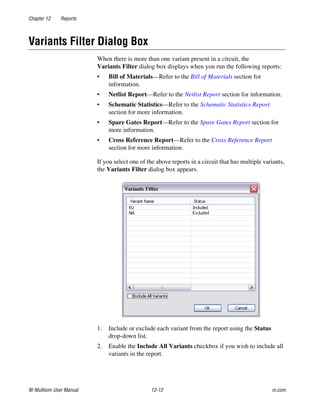 Chapter 12 Reports
NI Multisim User Manual 12-12 ni.com
Variants Filter Dialog Box
When there is more than one variant present in a circuit, the
Variants Filter dialog box displays when you run the following reports:
• Bill of Materials—Refer to the Bill of Materials section for
information.
• Netlist Report—Refer to the Netlist Report section for information.
• Schematic Statistics—Refer to the Schematic Statistics Report
section for more information.
• Spare Gates Report—Refer to the Spare Gates Report section for
more information.
• Cross Reference Report—Refer to the Cross Reference Report
section for more information.
If you select one of the above reports in a circuit that has multiple variants,
the Variants Filter dialog box appears.
1. Include or exclude each variant from the report using the Status
drop-down list.
2. Enable the Include All Variants checkbox if you wish to include all
variants in the report.
 