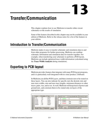 © National Instruments Corporation 13-1 NI Multisim User Manual
13
Transfer/Communication
This chapter explains how to use Multisim to transfer either circuit
schematics or the results of simulation.
Some of the features described in this chapter may not be available in your
edition of Multisim. Refer to the release notes for a list of the features in
your edition.
Introduction to Transfer/Communication
Multisim makes it easy to transfer schematic and simulation data to and
from other programs for further processing. Multisim can combine
schematic information and simulation data for transfer together. For
example, when transferring your schematic to perform a PCB layout,
Multisim can include optimized trace width information (calculated using
the Trace Width Analysis during simulation).
Exporting to PCB layout
Multisim provides features that integrate with many PCB layout programs,
and it is particularly well-integrated with its sister product, Ultiboard.
In Multisim you define PCB Layers, and then constrain nets to be routed on
these layers. You can also indicate for specific nets the desired, min and
max trace widths, min and max trace lengths, minimum distances to other
traces, pads, vias, and so on. As well, Multisim will keep track of power and
ground nets, and constrain them to be routed only on layers of the
appropriate type.
 