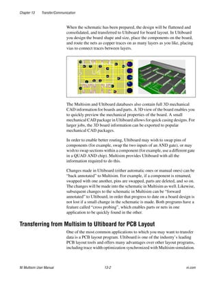 Chapter 13 Transfer/Communication
NI Multisim User Manual 13-2 ni.com
When the schematic has been prepared, the design will be flattened and
consolidated, and transferred to Ultiboard for board layout. In Ultiboard
you design the board shape and size, place the components on the board,
and route the nets as copper traces on as many layers as you like, placing
vias to connect traces between layers.
The Multisim and Ultiboard databases also contain full 3D mechanical
CAD information for boards and parts. A 3D view of the board enables you
to quickly preview the mechanical properties of the board. A small
mechanical CAD package in Ultiboard allows for quick casing designs. For
larger jobs, the 3D board information can be exported to popular
mechanical CAD packages.
In order to enable better routing, Ultiboard may wish to swap pins of
components (for example, swap the two inputs of an AND gate), or may
wish to swap sections within a component (for example, use a different gate
in a QUAD AND chip). Multisim provides Ultiboard with all the
information required to do this.
Changes made in Ultiboard (either automatic ones or manual ones) can be
“back annotated” to Multisim. For example, if a component is renamed,
swapped with one another, pins are swapped, parts are deleted, and so on.
The changes will be made into the schematic in Multisim as well. Likewise,
subsequent changes to the schematic in Multisim can be “forward
annotated” to Ultiboard, in order that progress to date on a board design is
not lost if a small change in the schematic is made. Both programs have a
feature called “cross probing”, which enables parts or nets in one
application to be quickly found in the other.
Transferring from Multisim to Ultiboard for PCB Layout
One of the most common applications to which you may want to transfer
data is a PCB layout program. Ultiboard is one of the industry’s leading
PCB layout tools and offers many advantages over other layout programs,
including trace width optimization synchronized with Multisim simulation.
 