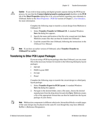 Chapter 13 Transfer/Communication
© National Instruments Corporation 13-3 NI Multisim User Manual
Caution If you wish to keep analog and digital grounds separate during the PCB layout
process, be sure that the Connect digital ground to analog ground checkbox in the PCB
tab of the Sheet Properties dialog box is de-selected before exporting your schematic to
Ultiboard. Refer to the Sheet Properties - PCB Tab section of Chapter 1, User Interface,
for more information.
Complete the following steps to transfer a circuit design from Multisim to
Ultiboard 10:
1. Select Transfer»Transfer to Ultiboard 10. A standard Windows
Save As dialog box appears.
2. Specify the name and location of the file to be created and click Save.
Multisim creates files that can then be loaded into Ultiboard.
3. Load the created files into Ultiboard, following the instructions in the
Ultiboard User Manual.
Note If you have an earlier version of Ultiboard, select Transfer»Transfer to
Ultiboard 9 or earlier.
Transfering to Other PCB Layout Packages
If you are using a PCB layout package other than Ultiboard, you can create
files in the necessary formats for transfer to the following third party layout
packages:
• OrCAD
• PADS Layout 2005
• P-CAD
• Protel
Complete the following steps to transfer the circuit design to a third party
layout package:
1. Select Transfer»Export to PCB Layout. A standard Windows
Save As dialog box appears.
2. Navigate to the desired folder, enter a file name, choose the desired
manufacturer from the drop-down list and click Save. Multisim creates
a file of the appropriate format that can then be loaded into the layout
package of your choice.
Note Multisection components in different subcircuits, hierarchical blocks or multi-pages
of the same design may be placed on the same IC even though they may have different
RefDes’s (Reference Designators).
 