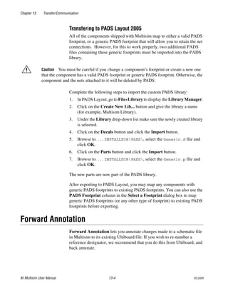 Chapter 13 Transfer/Communication
NI Multisim User Manual 13-4 ni.com
Transfering to PADS Layout 2005
All of the components shipped with Multisim map to either a valid PADS
footprint, or a generic PADS footprint that will allow you to retain the net
connections. However, for this to work properly, two additional PADS
files containing these generic footprints must be imported into the PADS
library.
Caution You must be careful if you change a component’s footprint or create a new one
that the component has a valid PADS footprint or generic PADS footprint. Otherwise, the
component and the nets attached to it will be deleted by PADS.
Complete the following steps to import the custom PADS library:
1. In PADS Layout, go to File»Library to display the Library Manager.
2. Click on the Create New Lib... button and give the library a name
(for example, Multisim Library).
3. Under the Library drop-down list make sure the newly created library
is selected.
4. Click on the Decals button and click the Import button.
5. Browse to ...INSTALLDIRPADS, select the Generic.d file and
click OK.
6. Click on the Parts button and click the Import button.
7. Browse to ...INSTALLDIRPADS, select the Generic.p file and
click OK.
The new parts are now part of the PADS library.
After exporting to PADS Layout, you may map any components with
generic PADS footprints to existing PADS footprints. You can also use the
PADS Footprint column in the Select a Footprint dialog box to map
generic PADS footprints (or any other type of footprint) to existing PADS
footprints before exporting.
Forward Annotation
Forward Annotation lets you annotate changes made to a schematic file
in Multisim to its existing Ultiboard file. If you wish to re-number a
reference designator, we recommend that you do this from Ultiboard, and
back annotate.
 