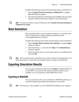Chapter 13 Transfer/Communication
© National Instruments Corporation 13-5 NI Multisim User Manual
Complete the following steps to forward annotate changes to Ultiboard 10:
1. Select Transfer»Forward Annotate to Ultiboard 10. A standard
Save As dialog box appears.
2. Enter the desired filename and filepath and click Save. This file can be
opened in Ultiboard and used to update the circuit information.
Note If you have an earlier version of Ultiboard, select Transfer»Forward Annotate to
Ultiboard 9 or earlier.
Back Annotation
Back Annotation allows you to incorporate changes to a circuit that were
made in Ultiboard (for example, deleted components) into the
corresponding Multisim circuit file.
Complete the following steps to back annotate changes made in Ultiboard:
1. Select Transfer»Back Annotate from Ultiboard. A standard Open
dialog box appears.
2. Select the desired .log file and click Open. The Annotation Log
dialog box appears.
3. Select the changes that you wish to back annote to your Multisim file
and click OK.
Note The circuit file must be open before you use this command. If a changed part is in a
hierarchical block or a subcircuit with multiple instances, changes will be ignored.
Exporting Simulation Results
You can export simulation results from the Grapher to MatchCAD, Excel
or LabVIEW. You must have the required software installed on your
computer if you are exporting to either MathCAD or Excel.
Exporting to MathCAD
You can export the results of your simulation to MathCAD, allowing you
to perform sophisticated mathematical operations on your data.
Note This function is only available if you have MathCAD installed on your computer.
 