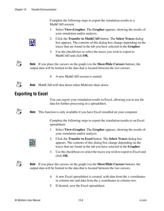 Chapter 13 Transfer/Communication
NI Multisim User Manual 13-6 ni.com
Complete the following steps to export the simulation results to a
MathCAD session:
1. Select View»Grapher. The Grapher appears, showing the results of
your simulation and/or analysis.
2. Click the Transfer to MathCAD button. The Select Traces dialog
box appears. The contents of this dialog box change depending on the
traces that are found in the tab you have selected in the Grapher.
3. Use the checkboxes to select the traces you wish to export to
MathCAD and click OK.
Note If you place the cursors on the graph (via the Show/Hide Cursors button), the
output data will be limited to the data that is located between the two cursors.
4. A new MathCAD session is started.
Note MathCAD will shut down when Multisim shuts down.
Exporting to Excel
You can export your simulation results to Excel, allowing you to use the
data for further processing in a spreadsheet.
Note This function is only available if you have Excel installed on your computer.
Complete the following steps to export the simulation results to an Excel
spreadsheet:
1. Select View»Grapher. The Grapher appears, showing the results of
your simulation and/or analysis.
2. Click the Transfer to Excel button. The Select Traces dialog box
appears. The contents of this dialog box change depending on the
traces that are found in the tab you have selected in the Grapher.
3. Use the checkboxes to select the traces you wish to export to Excel and
click OK.
Note If you place the cursors on the graph (via the Show/Hide Cursors button), the
output data will be limited to the data that is located between the two cursors.
4. A new Excel spreadsheet is created, with data from the x coordinates
in column one and data from the y coordinates in column two.
5. If desired, save the Excel spreadsheet.
 