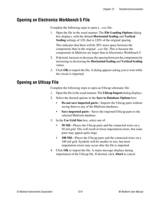 Chapter 13 Transfer/Communication
© National Instruments Corporation 13-9 NI Multisim User Manual
Opening an Electronics Workbench 5 File
Complete the following steps to open a .ewb file:
1. Open the file in the usual manner. The File Loading Options dialog
box displays, with the default Horizontal Scaling and Vertical
Scaling settings of 120, that is 120% of the original spacing.
This indicates that there will be 20% more space between the
components than in the original .ewb file. This is because the
components in Multisim are larger than in Electronics Workbench 5.
2. If desired, increase or decrease the spacing between the components by
increasing or decreasing the Horizontal Scaling and Vertical Scaling
values.
3. Click OK to import the file. A dialog appears asking you to wait while
the circuit is imported.
Opening an Ulticap File
Complete the following steps to open an Ulticap schematic file:
1. Open the file in the usual manner. The Ulticap Import dialog displays.
2. Select the desired options in the Save to Database Options box:
• Do not save imported parts—Imports the Ulticap parts without
saving them to any of the Multisim databases.
• Save imported parts—Saves the imported Ulticap parts to the
selected Multisim database.
3. In the Use Grid Size box, select one of:
• 50 Mil—Places the Ulticap parts and the connected wires on a
50 mil grid. This will result in fewer importation errors, but some
parts may appear quite large.
• 100 Mil—Places the Ulticap parts and the connected wires on a
100 mil grid. Symbols will be smaller in size, but more
importation errors may occur after the file is imported.
4. Click OK to import the file. A status message displays during
importation of the Ulticap file. If desired, click Abort to cancel.
 
