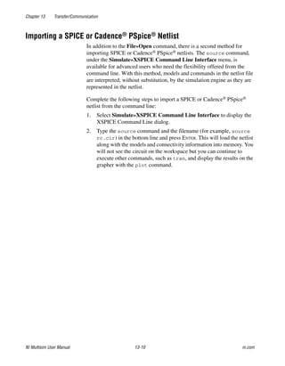 Chapter 13 Transfer/Communication
NI Multisim User Manual 13-10 ni.com
Importing a SPICE or Cadence® PSpice® Netlist
In addition to the File»Open command, there is a second method for
importing SPICE or Cadence® PSpice® netlists. The source command,
under the Simulate»XSPICE Command Line Interface menu, is
available for advanced users who need the flexibility offered from the
command line. With this method, models and commands in the netlist file
are interpreted, without substitution, by the simulation engine as they are
represented in the netlist.
Complete the following steps to import a SPICE or Cadence® PSpice®
netlist from the command line:
1. Select Simulate»XSPICE Command Line Interface to display the
XSPICE Command Line dialog.
2. Type the source command and the filename (for example, source
rc.cir) in the bottom line and press ENTER. This will load the netlist
along with the models and connectivity information into memory. You
will not see the circuit on the workspace but you can continue to
execute other commands, such as tran, and display the results on the
grapher with the plot command.
 