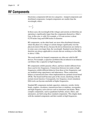 Chapter 14 RF
NI Multisim User Manual 14-2 ni.com
RF Components
Electronics components fall into two categories—lumped components and
distributed components. Lumped components are smaller than the
wavelength, where:
In these cases, the wavelength of the voltages and currents at which they are
operating is significantly larger than the components themselves. Ohm’s
Law, in this case, is valid. For example, a 1/4 watt resistor is about
0.270 inches long and 0.090 inches in diameter.
RF components, on the other hand, are most often distributed elements,
where the phase of a voltage or current changes significantly over the
physical extent of the device, because the device dimensions are similar to,
in some cases even larger than, the wavelength. Standard circuit theory is
therefore not always applicable to circuits that are working at a few MHz
to above 1 GHz.
The usual models for lumped components are often not valid for RF
devices. For example, a capacitor can behave like an inductor or an inductor
can behave like a capacitor at high frequencies.
RF components exhibit parasitic effects, and have models different from
those used in low frequencies. Connections between two nodes at high
frequencies exhibit different behavior from those at low frequencies, and
are modeled using capacitances and inductances. These connections
behave as transmission lines when implemented on a printed circuit board
(PCB). The board itself becomes part of the circuit, interfering with the
normal circuit function. Consequently, low frequency circuit simulation
EDA tools can become unreliable at higher frequencies.
Standard RF components include capacitors, inductors, toroids, ferrite
beads, couplers, circulators, transmission lines or striplines, waveguides,
and high frequency active devices such as transistors and diodes. More
complex components, such as quadrature hybrids, mixers, filters, and
attenuators, are built using these standard components. This chapter deals
with the standard components and their models in high frequencies.
 