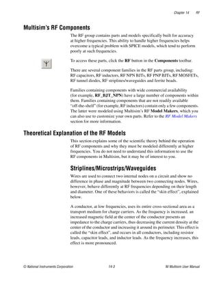 Chapter 14 RF
© National Instruments Corporation 14-3 NI Multisim User Manual
Multisim’s RF Components
The RF group contains parts and models specifically built for accuracy
at higher frequencies. This ability to handle higher frequencies helps
overcome a typical problem with SPICE models, which tend to perform
poorly at such frequencies.
To access these parts, click the RF button in the Components toolbar.
There are several component families in the RF parts group, including:
RF capacitors, RF inductors, RF NPN BJTs, RF PNP BJTs, RF MOSFETs,
RF tunnel diodes, RF striplines/waveguides and ferrite beads.
Families containing components with wide commercial availability
(for example, RF_BJT_NPN) have a large number of components within
them. Families containing components that are not readily available
“off-the-shelf” (for example, RF inductors) contain only a few components.
The latter were modeled using Multisim’s RF Model Makers, which you
can also use to customize your own parts. Refer to the RF Model Makers
section for more information.
Theoretical Explanation of the RF Models
This section explains some of the scientific theory behind the operation
of RF components and why they must be modeled differently at higher
frequencies. You do not need to understand this information to use the
RF components in Multisim, but it may be of interest to you.
Striplines/Microstrips/Waveguides
Wires are used to connect two internal nodes on a circuit and show no
difference in phase and magnitude between two connecting nodes. Wires,
however, behave differently at RF frequencies depending on their length
and diameter. One of these behaviors is called the “skin effect”, explained
below.
A conductor, at low frequencies, uses its entire cross-sectional area as a
transport medium for charge carriers. As the frequency is increased, an
increased magnetic field at the center of the conductor presents an
impedance to the charge carriers, thus decreasing the current density at the
center of the conductor and increasing it around its perimeter. This effect is
called the “skin effect”, and occurs in all conductors, including resistor
leads, capacitor leads, and inductor leads. As the frequency increases, this
effect is more pronounced.
 