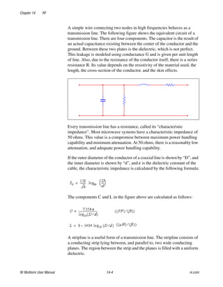 Chapter 14 RF
NI Multisim User Manual 14-4 ni.com
A simple wire connecting two nodes in high frequencies behaves as a
transmission line. The following figure shows the equivalent circuit of a
transmission line. There are four components. The capacitor is the result of
an actual capacitance existing between the center of the conductor and the
ground. Between these two plates is the dielectric, which is not perfect.
This leakage is modeled using conductance G and is given per unit length
of line. Also, due to the resistance of the conductor itself, there is a series
resistance R. Its value depends on the resistivity of the material used, the
length, the cross-section of the conductor, and the skin effects.
Every transmission line has a resistance, called its “characteristic
impedance”. Most microwave systems have a characteristic impedance of
50 ohms. This value is a compromise between maximum power handling
capability and minimum attenuation. At 50 ohms, there is a reasonably low
attenuation, and adequate power handling capability.
If the outer diameter of the conductor of a coaxial line is shown by “D”, and
the inner diameter is shown by “d”, and ε is the dielectric constant of the
cable, the characteristic impedance is calculated by the following formula:
The components C and L in the figure above are calculated as follows:
A stripline is a useful form of a transmission line. The stripline consists of
a conducting strip lying between, and parallel to, two wide conducting
planes. The region between the strip and the planes is filled with a uniform
dielectric.
 