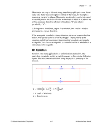 Chapter 14 RF
© National Instruments Corporation 14-5 NI Multisim User Manual
Microstrips are easy to fabricate using photolithographic processes. At the
same time that a transistor is placed on top of the board, for example, a
microstrip can also be placed. Microstrips are, therefore, easily integrated
with other passive and active devices. A conductor of width W is printed on
a thin, grounded dielectric substrate of thickness “d” and relative
permittivity “ur”.
A waveguide is a structure, or part of a structure, that causes a wave to
propagate in a chosen direction.
If the waveguide boundaries change direction, the wave is constrained to
follow. Waveguides come in a variety of types: simple parallel plate
structure, cylindrical structures with conducting boundaries, rectangular
waveguides, and circular waveguides. A transmission line or a stripline is a
special case of waveguide.
RF Resistors
Resistors find many applications as terminators or attenuators. The
equivalent circuit of a resistor at radio frequency is shown in the following
figure. The inductors are calculated using the physical geometry of the
resistor.
 