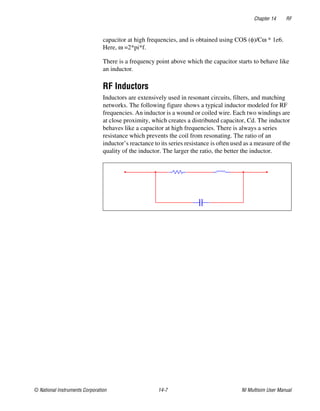 Chapter 14 RF
© National Instruments Corporation 14-7 NI Multisim User Manual
capacitor at high frequencies, and is obtained using COS (φ)/Cω * 1e6.
Here, ω =2*pi*f.
There is a frequency point above which the capacitor starts to behave like
an inductor.
RF Inductors
Inductors are extensively used in resonant circuits, filters, and matching
networks. The following figure shows a typical inductor modeled for RF
frequencies. An inductor is a wound or coiled wire. Each two windings are
at close proximity, which creates a distributed capacitor, Cd. The inductor
behaves like a capacitor at high frequencies. There is always a series
resistance which prevents the coil from resonating. The ratio of an
inductor’s reactance to its series resistance is often used as a measure of the
quality of the inductor. The larger the ratio, the better the inductor.
 