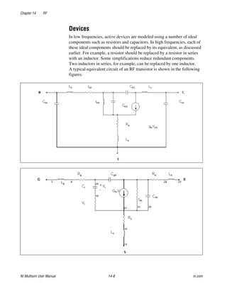 Chapter 14 RF
NI Multisim User Manual 14-8 ni.com
Devices
In low frequencies, active devices are modeled using a number of ideal
components such as resistors and capacitors. In high frequencies, each of
these ideal components should be replaced by its equivalent, as discussed
earlier. For example, a resistor should be replaced by a resistor in series
with an inductor. Some simplifications reduce redundant components.
Two inductors in series, for example, can be replaced by one inductor.
A typical equivalent circuit of an RF transistor is shown in the following
figures.
 
