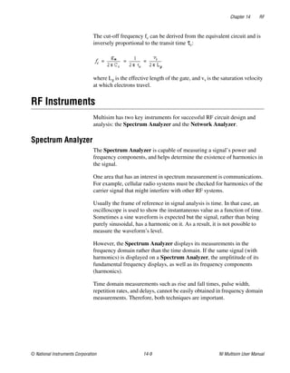 Chapter 14 RF
© National Instruments Corporation 14-9 NI Multisim User Manual
The cut-off frequency fc can be derived from the equivalent circuit and is
inversely proportional to the transit time τc:
where Lg is the effective length of the gate, and vs is the saturation velocity
at which electrons travel.
RF Instruments
Multisim has two key instruments for successful RF circuit design and
analysis: the Spectrum Analyzer and the Network Analyzer.
Spectrum Analyzer
The Spectrum Analyzer is capable of measuring a signal’s power and
frequency components, and helps determine the existence of harmonics in
the signal.
One area that has an interest in spectrum measurement is communications.
For example, cellular radio systems must be checked for harmonics of the
carrier signal that might interfere with other RF systems.
Usually the frame of reference in signal analysis is time. In that case, an
oscilloscope is used to show the instantaneous value as a function of time.
Sometimes a sine waveform is expected but the signal, rather than being
purely sinusoidal, has a harmonic on it. As a result, it is not possible to
measure the waveform’s level.
However, the Spectrum Analyzer displays its measurements in the
frequency domain rather than the time domain. If the same signal (with
harmonics) is displayed on a Spectrum Analyzer, the amplititude of its
fundamental frequency displays, as well as its frequency components
(harmonics).
Time domain measurements such as rise and fall times, pulse width,
repetition rates, and delays, cannot be easily obtained in frequency domain
measurements. Therefore, both techniques are important.
 