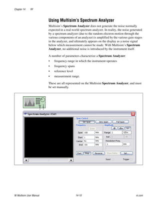Chapter 14 RF
NI Multisim User Manual 14-10 ni.com
Using Multisim’s Spectrum Analyzer
Multisim’s Spectrum Analyzer does not generate the noise normally
expected in a real-world spectrum analyzer. In reality, the noise generated
by a spectrum analyzer (due to the random electron motion through the
various components of an analyzer) is amplified by the various gain stages
in the analyzer, and ultimately appears on the display as a noise signal
below which measurement cannot be made. With Multisim’s Spectrum
Analyzer, no additional noise is introduced by the instrument itself.
A number of parameters characterize a Spectrum Analyzer:
• frequency range in which the instrument operates
• frequency spans
• reference level
• measurement range.
These are all represented on the Multisim Spectrum Analyzer, and must
be set manually.
 