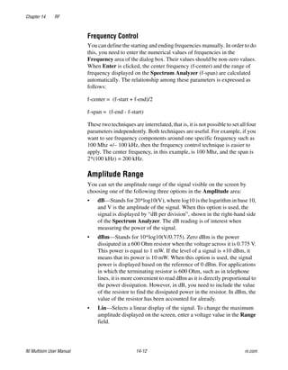 Chapter 14 RF
NI Multisim User Manual 14-12 ni.com
Frequency Control
You can define the starting and ending frequencies manually. In order to do
this, you need to enter the numerical values of frequencies in the
Frequency area of the dialog box. Their values should be non-zero values.
When Enter is clicked, the center frequency (f-center) and the range of
frequency displayed on the Spectrum Analyzer (f-span) are calculated
automatically. The relationship among these parameters is expressed as
follows:
f-center = (f-start + f-end)/2
f-span = (f-end - f-start)
These two techniques are interrelated, that is, it is not possible to set all four
parameters independently. Both techniques are useful. For example, if you
want to see frequency components around one specific frequency such as
100 Mhz +/– 100 kHz, then the frequency control technique is easier to
apply. The center frequency, in this example, is 100 Mhz, and the span is
2*(100 kHz) = 200 kHz.
Amplitude Range
You can set the amplitude range of the signal visible on the screen by
choosing one of the following three options in the Amplitude area:
• dB—Stands for 20*log10(V), where log10 is the logarithm in base 10,
and V is the amplitude of the signal. When this option is used, the
signal is displayed by “dB per division”, shown in the right-hand side
of the Spectrum Analyzer. The dB reading is of interest when
measuring the power of the signal.
• dBm—Stands for 10*log10(V/0.775). Zero dBm is the power
dissipated in a 600 Ohm resistor when the voltage across it is 0.775 V.
This power is equal to 1 mW. If the level of a signal is +10 dBm, it
means that its power is 10 mW. When this option is used, the signal
power is displayed based on the reference of 0 dBm. For applications
in which the terminating resistor is 600 Ohm, such as in telephone
lines, it is more convenient to read dBm as it is directly proportional to
the power dissipation. However, in dB, you need to include the value
of the resistor to find the dissipated power in the resistor. In dBm, the
value of the resistor has been accounted for already.
• Lin—Selects a linear display of the signal. To change the maximum
amplitude displayed on the screen, enter a voltage value in the Range
field.
 
