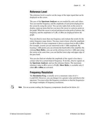 Chapter 14 RF
© National Instruments Corporation 14-13 NI Multisim User Manual
Reference Level
The reference level is used to set the range of the input signal that can be
displayed on the screen.
The axes of the Spectrum Analyzer are not marked by units and values.
You can read the frequency and the amplitude of each point displayed on
the screen by using the cursor. You can also right-click on the cursor to
display a pop-up menu that lets you move the cursor to a precise point on
the graph. When the cursor is moved and placed on the point of interest, the
frequency and the amplitude in V, dB, or dBm are displayed below the
graph.
You can observe more than one frequency and evaluate the results for the
entire frequency range shown. You may want to know when the amplitude
(in dB or dBm) of some components is above a certain limit in dB or dBm.
For example, assume you are interested in the (–3dB) amplitude. By
locating (–3dB) points you can estimate the bandwidth of the amplifier. By
clicking Show Refer., you can set the reference level to (–3dB) and, using
the cursor at the same time, you can find the lower edge and upper edge of
the pass band.
You can also find out whether the amplitude of the signal is less than a
certain value for a certain band of frequency. To do this, observe signals on
the Spectrum Analyzer, and use the reference button. The maximum
reference value in dB is set to (+30 dB). Show Refer. is available only if
either dB or dBm are activated.
Frequency Resolution
The Resolution Freq. is initially set to a minimum value of Δ f =
f_end/1024. However, you can change it to a greater value and observe the
spectrum. You must select the frequency resolution so that the frequencies
are integer multiples of frequency resolutions.
Note For an accurate reading, the frequency components should not be below Δ f.
 